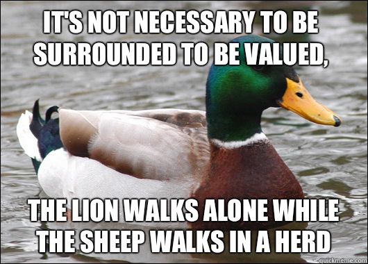 It's not necessary to be surrounded to be valued, The lion walks alone while the sheep walks in a herd  Actual Advice Mallard