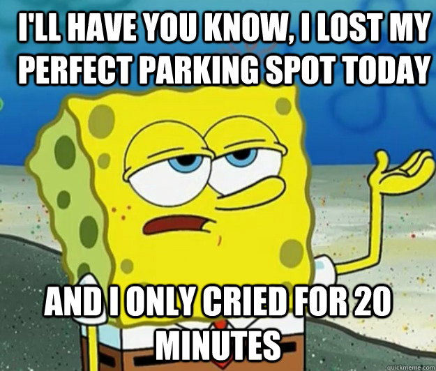 I'll have you know, I lost my perfect parking spot today And I only cried for 20 minutes  How tough am I