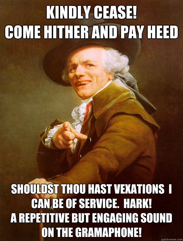 Kindly Cease!
Come hither and pay heed Shouldst Thou hast vexations  I can be of service.  Hark! 
A repetitive but engaging sound on the gramaphone!  Joseph Ducreux