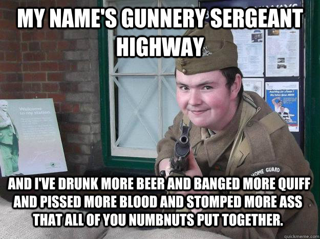 My name's Gunnery Sergeant Highway   and I've drunk more beer and banged more quiff and pissed more blood and stomped more ass that all of you numbnuts put together.   - My name's Gunnery Sergeant Highway   and I've drunk more beer and banged more quiff and pissed more blood and stomped more ass that all of you numbnuts put together.    Clint line darren.