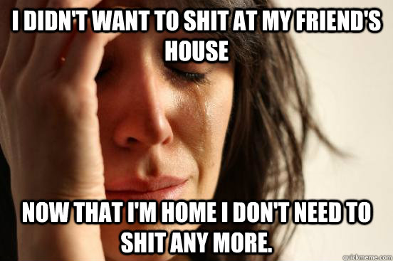 I didn't want to shit at my friend's house now that I'm home i don't need to shit any more.  First World Problems