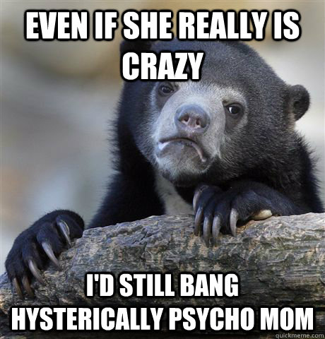 even if she really is crazy I'd still bang hysterically psycho mom  Confession Bear