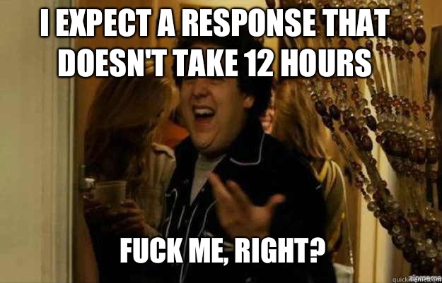 I expect a response that doesn't take 12 hours FUCK ME, RIGHT?  fuck me right