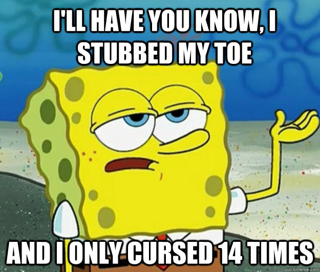I'll have you know, i stubbed my toe And i only cursed 14 times  How tough am I