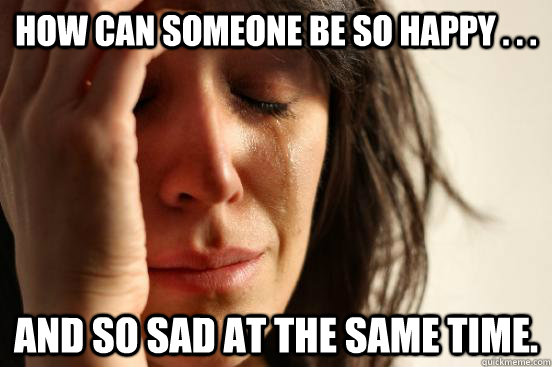 How can someone be so happy . . . and so sad at the same time.  First World Problems