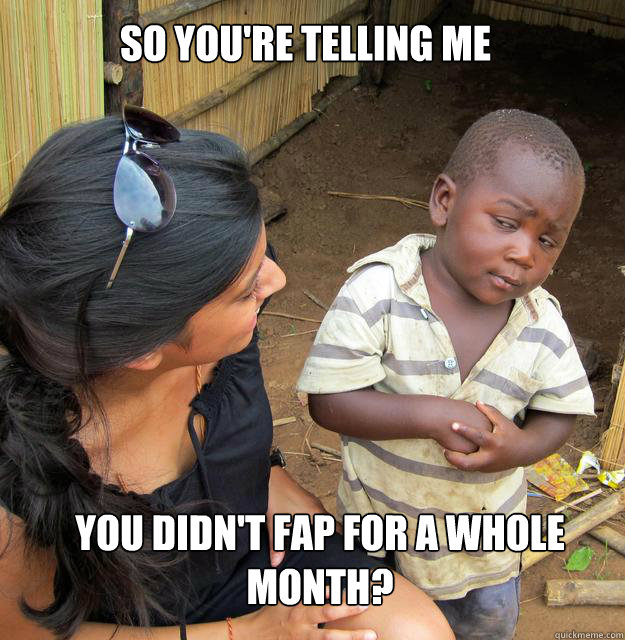 So you're telling me you didn't fap for a whole month?  
