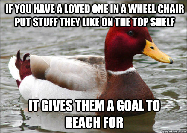 If you have a loved one in a wheel chair put stuff they like on the top shelf It gives them a goal to reach for  Malicious Advice Mallard