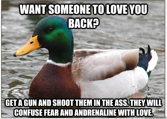 Want someone to love you back? Get a gun and shoot them in the ass. They will confuse fear and andrenaline with love. - Want someone to love you back? Get a gun and shoot them in the ass. They will confuse fear and andrenaline with love.  Bad-Advice Mallard