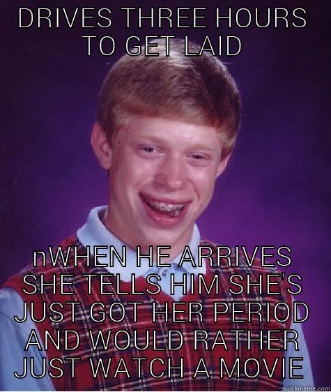 DRIVES THREE HOURS TO GET LAID WHEN HE ARRIVES SHE TELLS HIM SHE'S JUST GOT HER PERIOD AND WOULD RATHER JUST WATCH A MOVIE  Bad Luck Brian