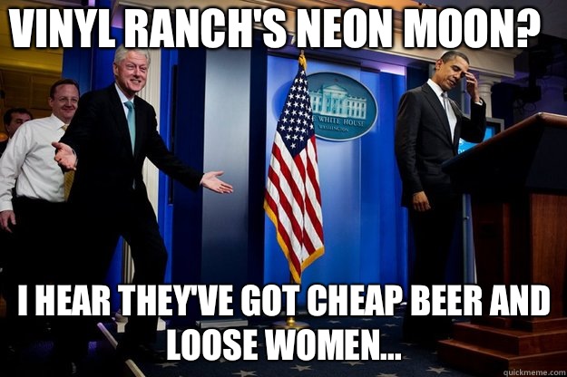 Vinyl Ranch's NEON MOON? I hear they've got cheap beer and loose women...  Inappropriate Timing Bill Clinton