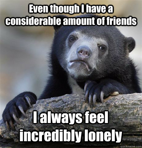 Even though I have a considerable amount of friends I always feel incredibly lonely  Confession Bear