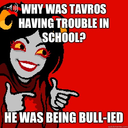 Why was tavros having trouble in school? He was being bull-ied  Bad Joke Aradia