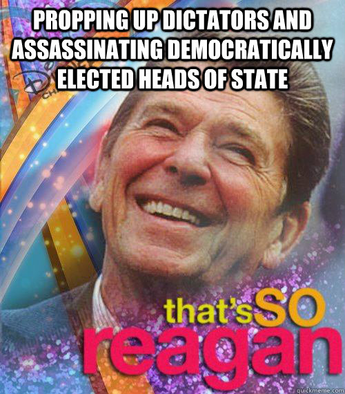 Propping up dictators and assassinating democratically elected heads of state  - Propping up dictators and assassinating democratically elected heads of state   Thats So reagan