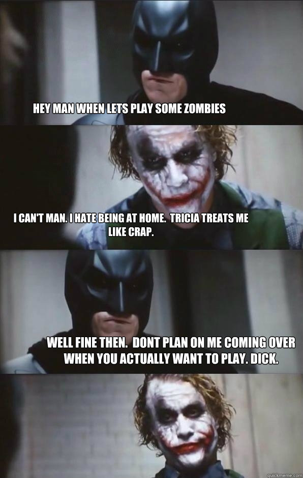 Hey man when lets play some zombies I can't man. i hate being at home.  Tricia treats me like crap. well fine then.  dont plan on me coming over when you actually want to play. Dick.  Batman Panel