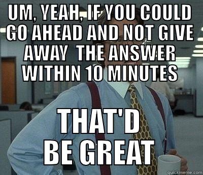 UM, YEAH, IF YOU COULD GO AHEAD AND NOT GIVE AWAY  THE ANSWER WITHIN 10 MINUTES THAT'D BE GREAT Bill Lumbergh