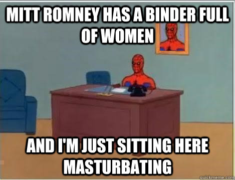 Mitt Romney has a binder full of women And I'm just sitting here masturbating  Im just sitting here masturbating