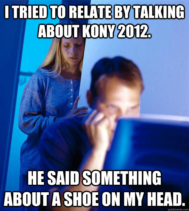 I tried to relate by talking about Kony 2012. He said something about a shoe on my head.  Redditors Wife