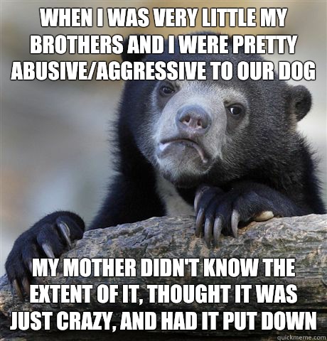 When I was very little my brothers and I were pretty abusive/aggressive to our dog My mother didn't know the extent of it, thought it was just crazy, and had it put down   Confession Bear