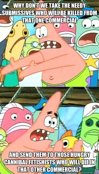 Why don't we take the needy submissives who will be killed from that one commercial  and send them to those hungry cannibal fetishists who will die in that other commercial?   Push it somewhere else Patrick