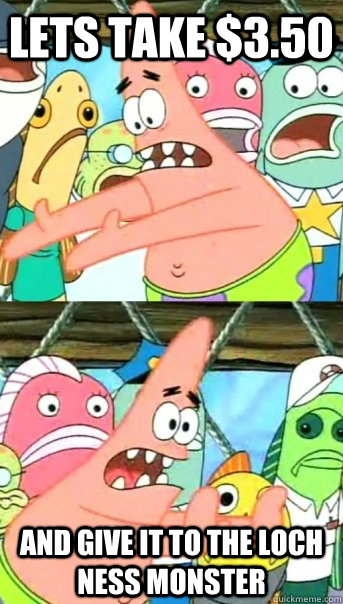 lets take $3.50 and give it to the loch ness monster  Push it somewhere else Patrick