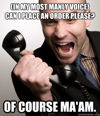 (in my most manly voice)
Can I place an order please? Of course ma'am.  Angry Phone Guy