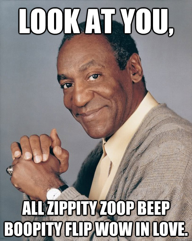 Look at you, all zippity zoop beep boopity flip wow in love.  Bill Cosby