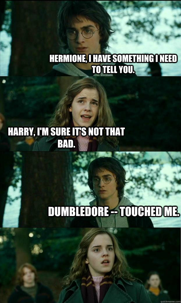 Hermione, I have something I need to tell you. Harry, I'm sure it's not that bad. Dumbledore -- touched me.   Horny Harry