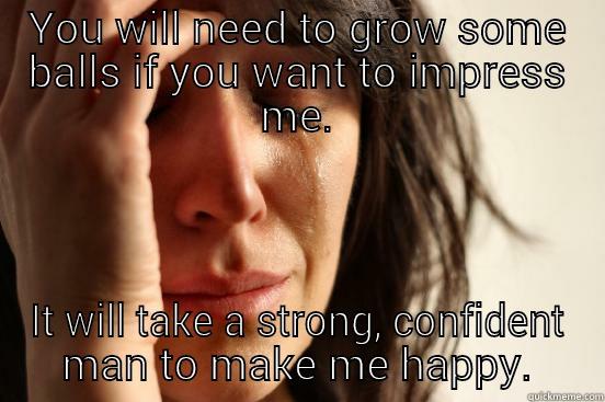 YOU WILL NEED TO GROW SOME BALLS IF YOU WANT TO IMPRESS ME. IT WILL TAKE A STRONG, CONFIDENT MAN TO MAKE ME HAPPY. First World Problems