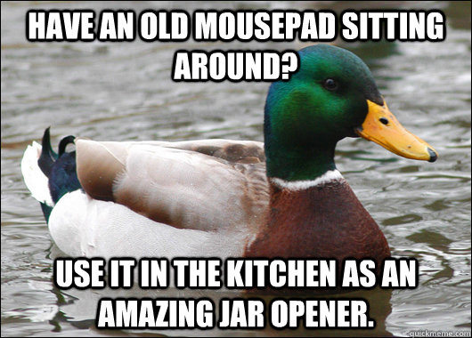 Have an old mousepad sitting around? Use it in the kitchen as an amazing jar opener.   Actual Advice Mallard