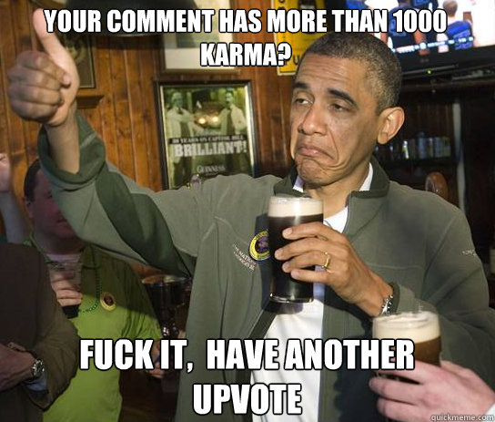 your comment has more than 1000 karma? Fuck it,  Have another upvote  Upvoting Obama