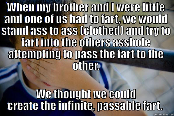 The infinite Fart - WHEN MY BROTHER AND I WERE LITTLE AND ONE OF US HAD TO FART, WE WOULD STAND ASS TO ASS (CLOTHED) AND TRY TO FART INTO THE OTHERS ASSHOLE ATTEMPTING TO PASS THE FART TO THE OTHER. WE THOUGHT WE COULD CREATE THE INFINITE, PASSABLE FART.  Confession kid