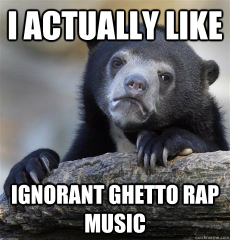 I actually like ignorant ghetto rap music  Confession Bear