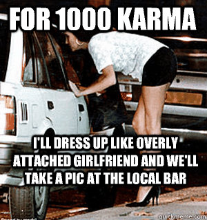 For 1000 karma I'll dress up like overly attached girlfriend and we'll take a pic at the local bar  Karma Whore