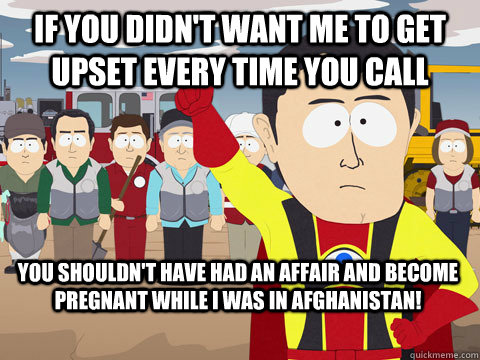 If you didn't want me to get upset every time you call you shouldn't have had an affair and become pregnant while I was in afghanistan! - If you didn't want me to get upset every time you call you shouldn't have had an affair and become pregnant while I was in afghanistan!  Captain Hindsight