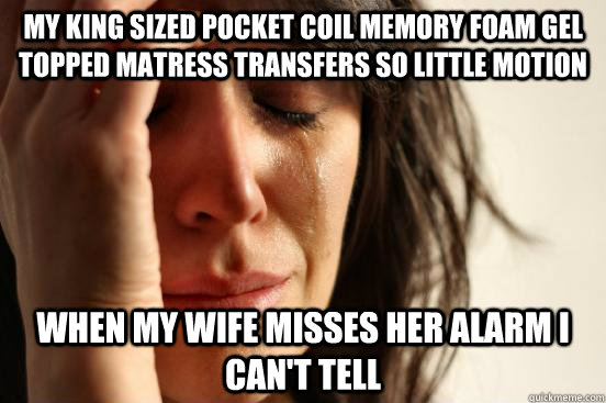 my king sized pocket coil memory foam gel topped matress transfers so little motion when my wife misses her alarm i can't tell  First World Problems