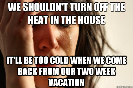We shouldn't turn off the heat in the house It'll be too cold when we come back from our two week vacation  First World Problems