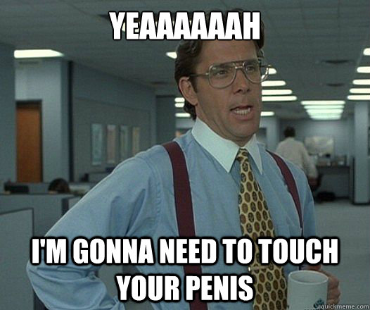 Yeaaaaaah I'm gonna need to touch your penis - Yeaaaaaah I'm gonna need to touch your penis  Misc
