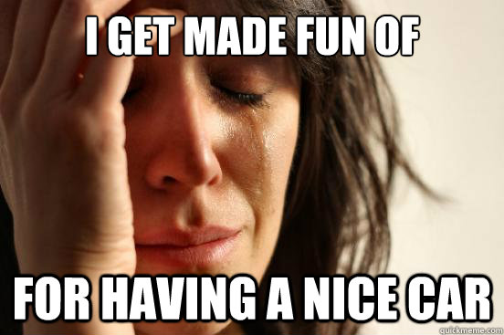 I get made fun of for having a nice car  First World Problems