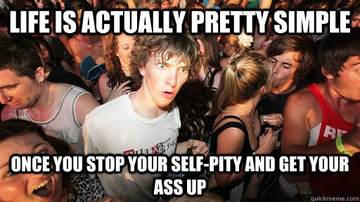 Life is actually pretty simple once you stop your self-pity and get your ass up  Sudden Clarity Clarence