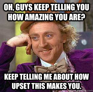 Oh, guys keep telling you how amazing you are? Keep telling me about how upset this makes you.  Condescending Wonka