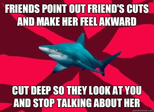 Friends point out friend's cuts and make her feel akward Cut deep so they look at you and stop talking about her   Self-Injury Shark