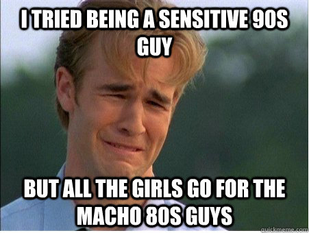 i tried being a sensitive 90s guy but all the girls go for the macho 80s guys  1990s Problems