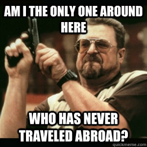 AM I THE ONLY ONE AROUND HERE who has never traveled abroad?  