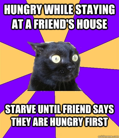 Hungry while staying at a friend's house Starve until friend says they are hungry first  Anxiety Cat