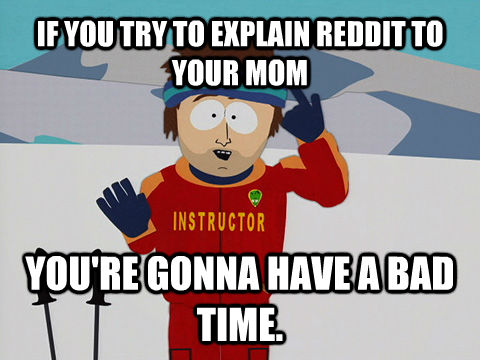 IF YOU TRY TO EXPLAIN REDDIT TO YOUR MOM YOU'RE GONNA HAVE A BAD TIME.  Youre gonna have a bad time