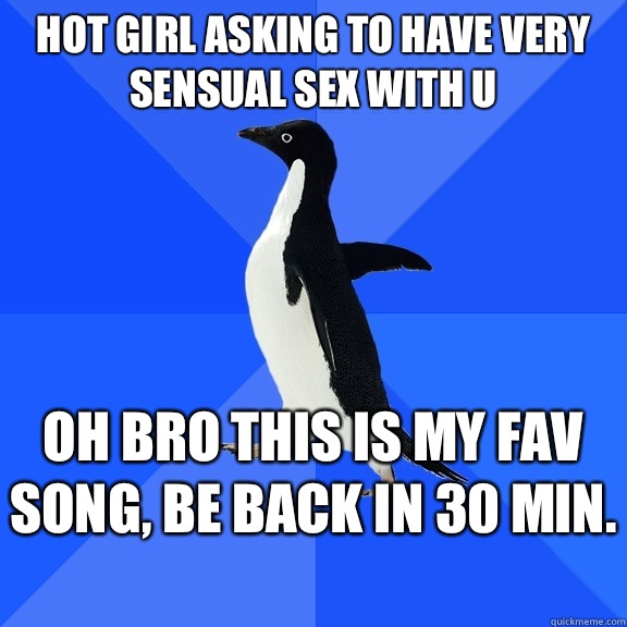 Hot girl asking to have very sensual sex with u Oh bro this is my Fav song, be back in 30 min.   Socially Awkward Penguin
