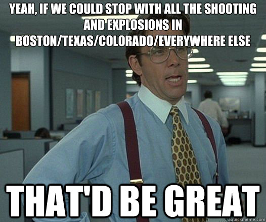 Yeah, if we could stop with all the shooting and explosions in Boston/Texas/Colorado/everywhere else That'd be great  Lumbergh