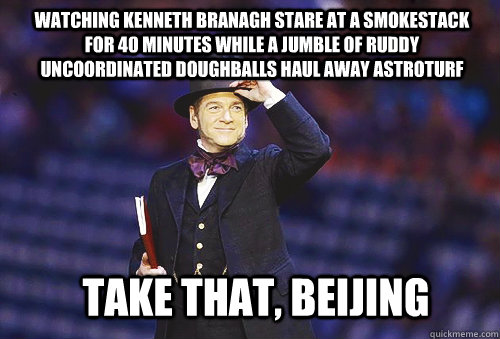 TAKE THAT, BEIJING Watching Kenneth Branagh stare at a smokestack for 40 minutes while a jumble of ruddy uncoordinated doughballs haul away astroturf - TAKE THAT, BEIJING Watching Kenneth Branagh stare at a smokestack for 40 minutes while a jumble of ruddy uncoordinated doughballs haul away astroturf  Shitty Olympic Ceremony