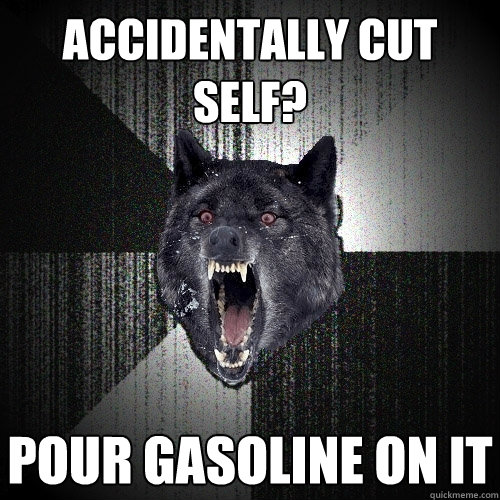 Accidentally cut self? pour gasoline on it  Insanity Wolf