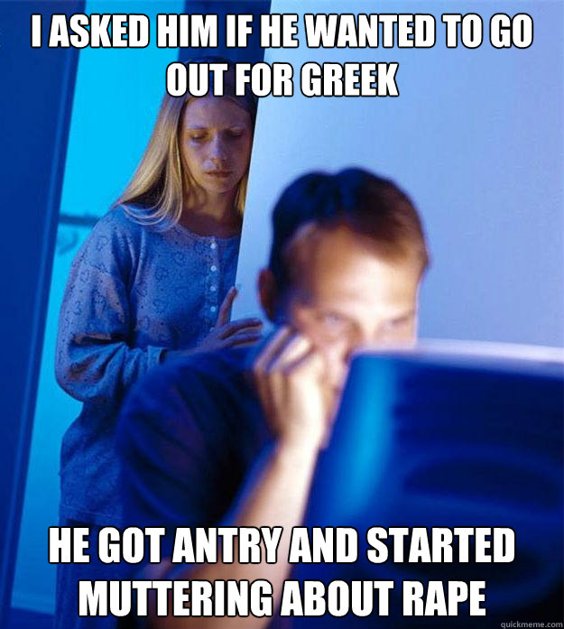 I asked him if he wanted to go out for greek  He got antry and started muttering about rape  Redditors Wife